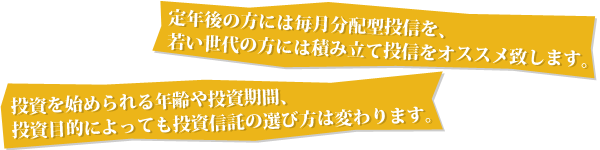 定年後の方には毎月分配型投信を、若い世代の方には積み立て投信をオススメ致します。｜投資を始められる年齢や投資期間、投資目的によっても投資信託の選び方は変わります。